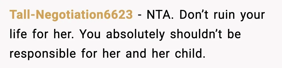 Teen Girl Wants Ex-Boyfriend To Help Raise Her Baby, But He’s Not The Father Tall-Negotiation6623 − NTA. Don’t ruin your life for her. You absolutely shouldn’t be responsible for her and her child.