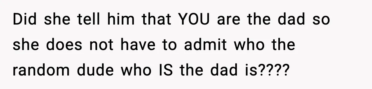 Teen Girl Wants Ex-Boyfriend To Help Raise Her Baby, But He’s Not The Father Did she tell him that YOU are the dad so she does not have to admit who the random dude who IS the dad is????