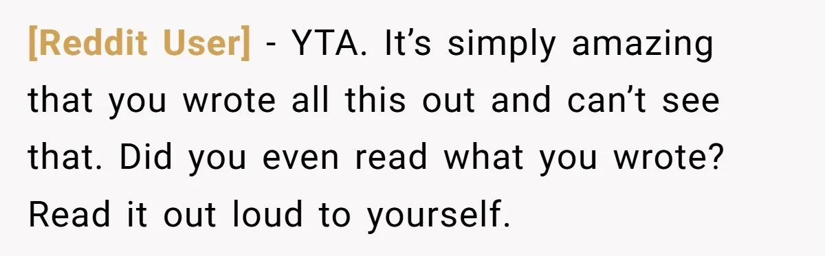 [Reddit User] − YTA. It’s simply amazing that you wrote all this out and can’t see that. Did you even read what you wrote? Read it out loud to yourself.