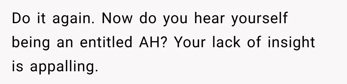 Dad Calls Girlfriend “Selfish” After She Refuses To Skip Her Job Interview To Save His Kids Do it again. Now do you hear yourself being an entitled AH? Your lack of insight is appalling.