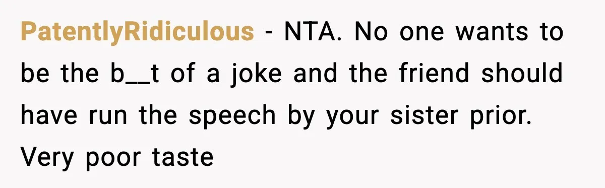 She Left Her Sister’s Wedding After the Maid of Honor Publicly Humiliated Her PatentlyRidiculous - NTA. No one wants to be the b__t of a joke and the friend should have run the speech by your sister prior. Very poor taste