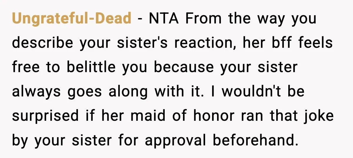 She Left Her Sister’s Wedding After the Maid of Honor Publicly Humiliated Her Ungrateful-Dead - NTA From the way you describe your sister's reaction, her bff feels free to belittle you because your sister always goes along with it. I wouldn't be surprised...