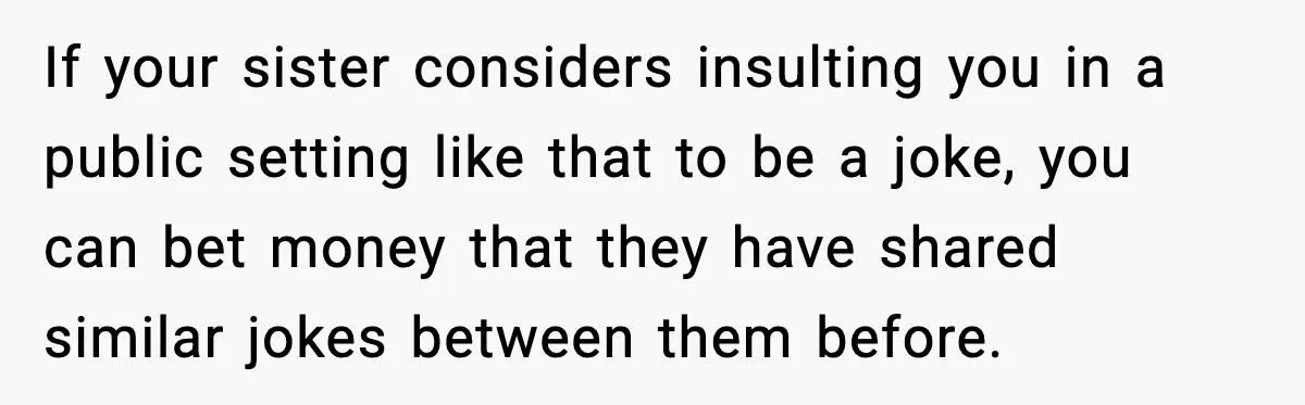 She Left Her Sister’s Wedding After the Maid of Honor Publicly Humiliated Her If your sister considers insulting you in a public setting like that to be a joke, you can bet money that they have shared similar jokes between them before.