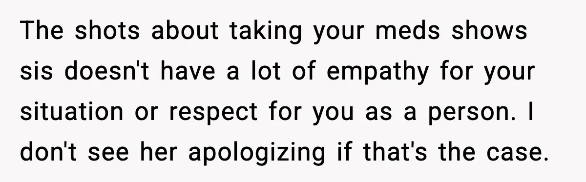 She Left Her Sister’s Wedding After the Maid of Honor Publicly Humiliated Her The shots about taking your meds shows sis doesn't have a lot of empathy for your situation or respect for you as a person. I don't see her apologizing if...
