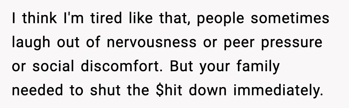 She Left Her Sister’s Wedding After the Maid of Honor Publicly Humiliated Her I think I'm tired like that, people sometimes laugh out of nervousness or peer pressure or social discomfort. But your family needed to shut the $hit down immediately.