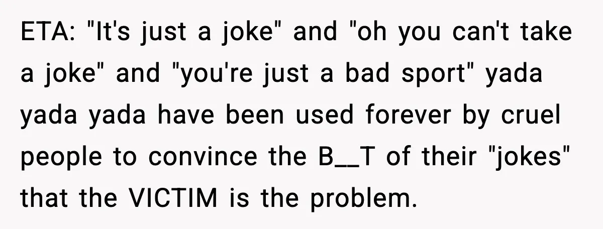 She Left Her Sister’s Wedding After the Maid of Honor Publicly Humiliated Her ETA: "It's just a joke" and "oh you can't take a joke" and "you're just a bad sport" yada yada yada have been used forever by cruel people to convince...