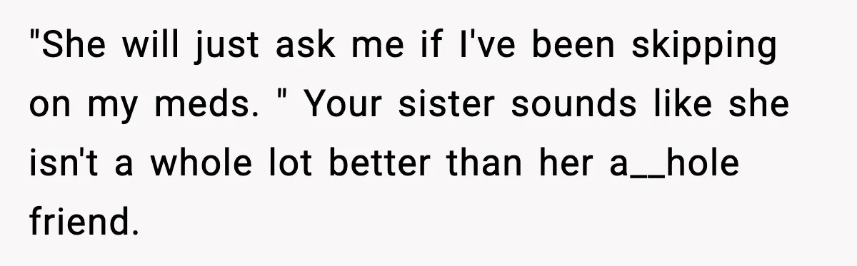 She Left Her Sister’s Wedding After the Maid of Honor Publicly Humiliated Her "She will just ask me if I've been skipping on my meds. " Your sister sounds like she isn't a whole lot better than her a__hole friend.