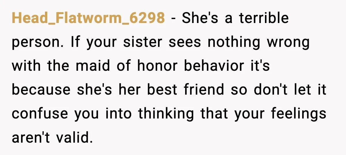 She Left Her Sister’s Wedding After the Maid of Honor Publicly Humiliated Her Head_Flatworm_6298 - She's a terrible person. If your sister sees nothing wrong with the maid of honor behavior it's because she's her best friend so don't let it confuse you...
