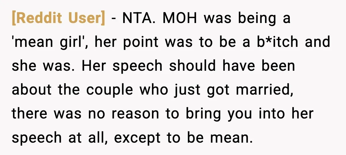 [Reddit User] - NTA. MOH was being a 'mean girl', her point was to be a b*itch and she was. Her speech should have been about the couple who just...