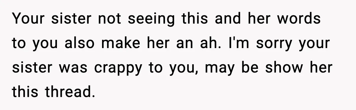 She Left Her Sister’s Wedding After the Maid of Honor Publicly Humiliated Her Your sister not seeing this and her words to you also make her an ah. I'm sorry your sister was crappy to you, may be show her this thread.