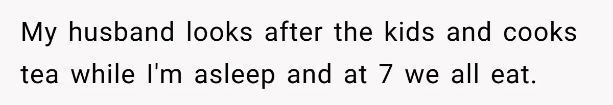 Woman Escapes Marriage After Husband Turns Her Exhaustion Into A Weapon My husband looks after the kids and cooks tea while I'm asleep and at 7 we all eat.
