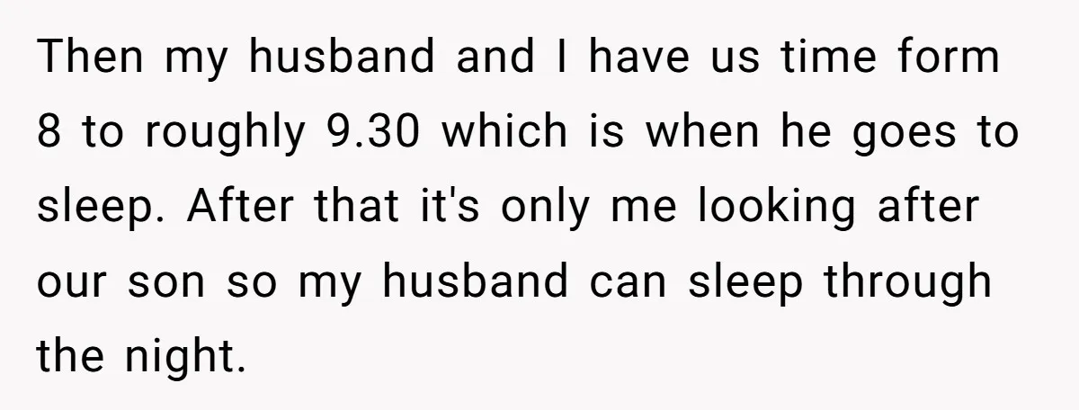 Woman Escapes Marriage After Husband Turns Her Exhaustion Into A Weapon Then my husband and I have us time form 8 to roughly 9.30 which is when he goes to sleep. After that it's only me looking after our son so...