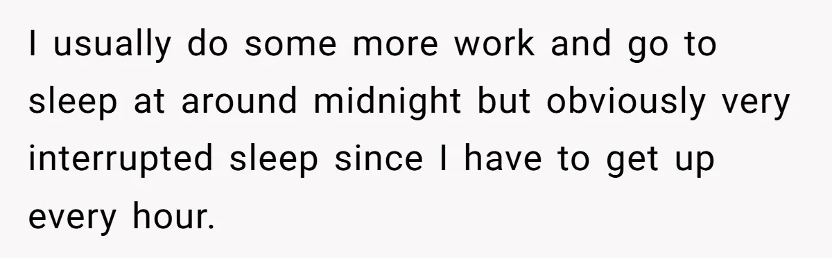 Woman Escapes Marriage After Husband Turns Her Exhaustion Into A Weapon I usually do some more work and go to sleep at around midnight but obviously very interrupted sleep since I have to get up every hour.