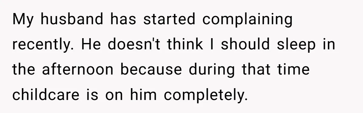 Woman Escapes Marriage After Husband Turns Her Exhaustion Into A Weapon My husband has started complaining recently. He doesn't think I should sleep in the afternoon because during that time childcare is on him completely.