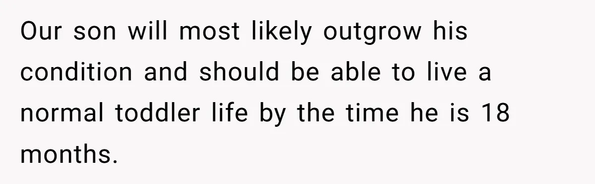 Woman Escapes Marriage After Husband Turns Her Exhaustion Into A Weapon Our son will most likely outgrow his condition and should be able to live a normal toddler life by the time he is 18 months.