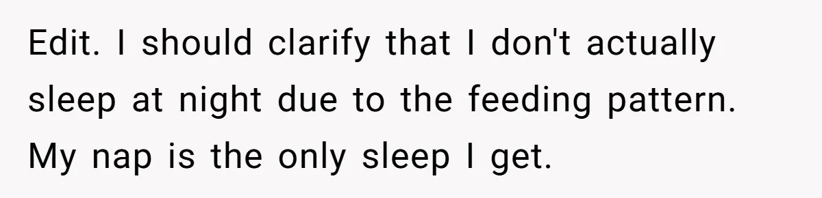 Woman Escapes Marriage After Husband Turns Her Exhaustion Into A Weapon Edit. I should clarify that I don't actually sleep at night due to the feeding pattern. My nap is the only sleep I get.