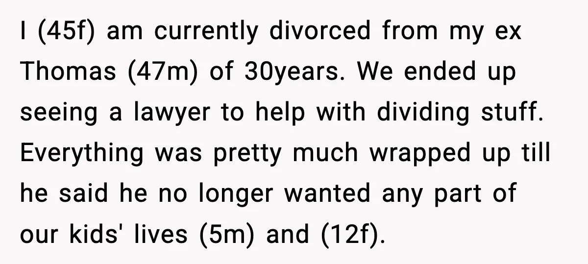 He Quit Being A Dad, Lied About It, Then Karma Arrived Wearing Pearls I (45f) am currently divorced from my ex Thomas (47m) of 30years. We ended up seeing a lawyer to help with dividing stuff. Everything was pretty much wrapped up till...