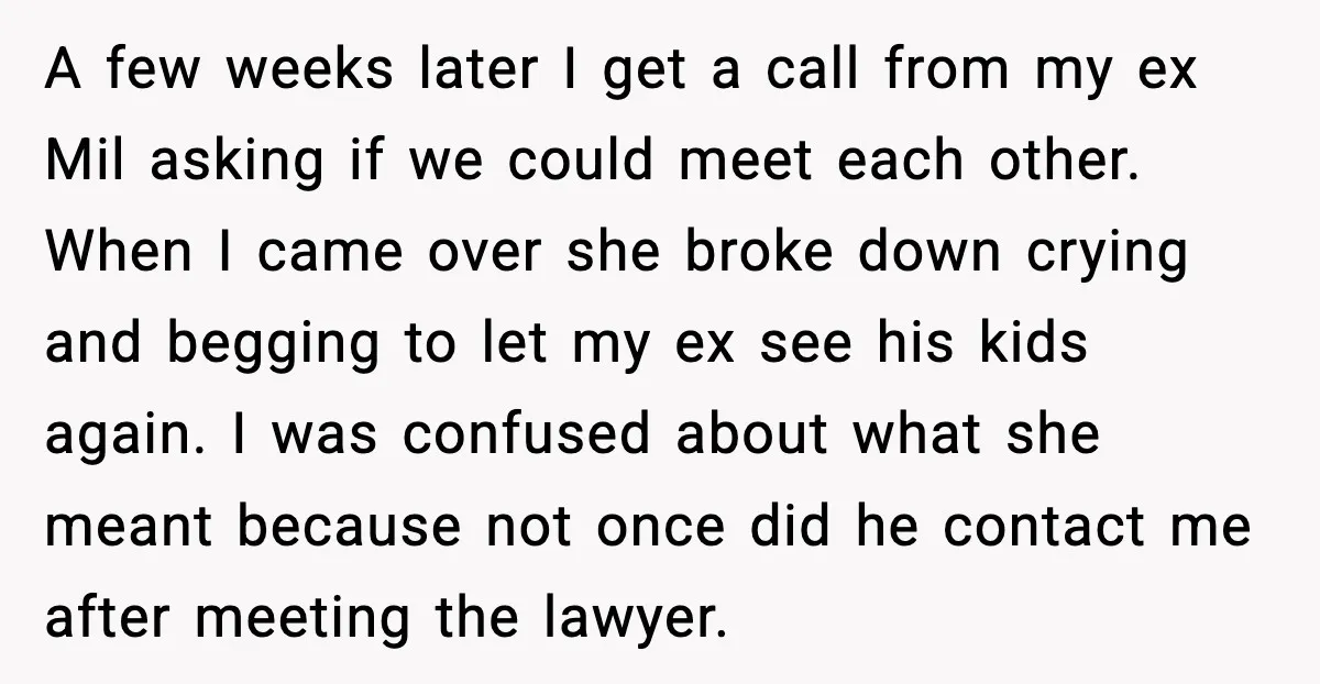 He Quit Being A Dad, Lied About It, Then Karma Arrived Wearing Pearls A few weeks later I get a call from my ex Mil asking if we could meet each other. When I came over she broke down crying and begging to...