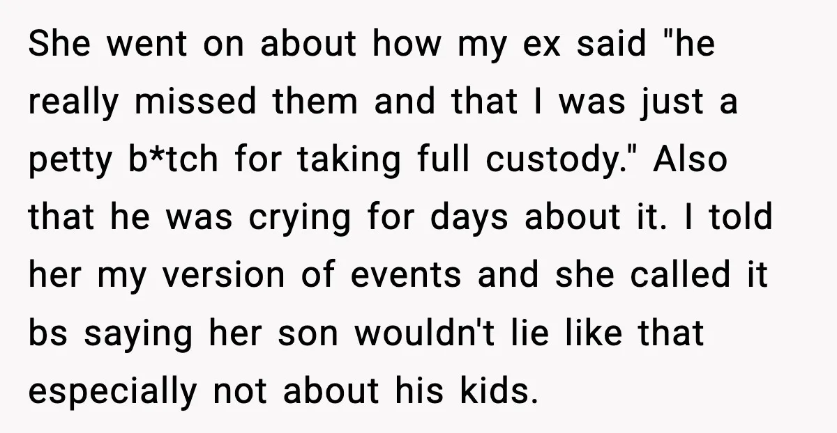 He Quit Being A Dad, Lied About It, Then Karma Arrived Wearing Pearls She went on about how my ex said "he really missed them and that I was just a petty b*tch for taking full custody." Also that he was crying for...