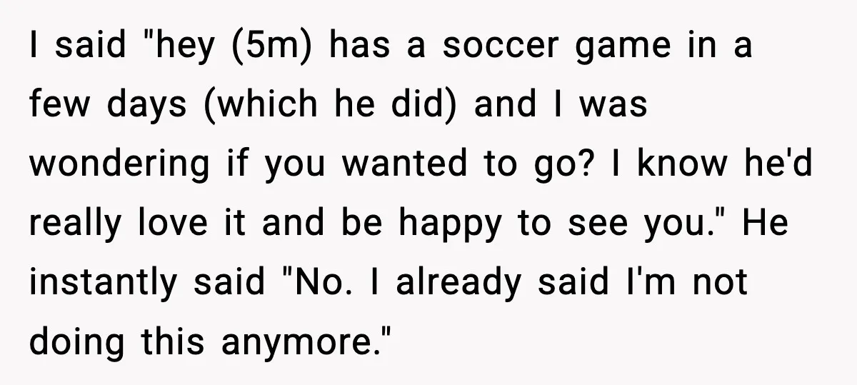 He Quit Being A Dad, Lied About It, Then Karma Arrived Wearing Pearls I said "hey (5m) has a soccer game in a few days (which he did) and I was wondering if you wanted to go? I know he'd really love it...