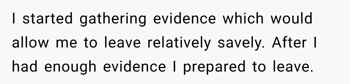 Woman Escapes Marriage After Husband Turns Her Exhaustion Into A Weapon I started gathering evidence which would allow me to leave relatively savely. After I had enough evidence I prepared to leave.