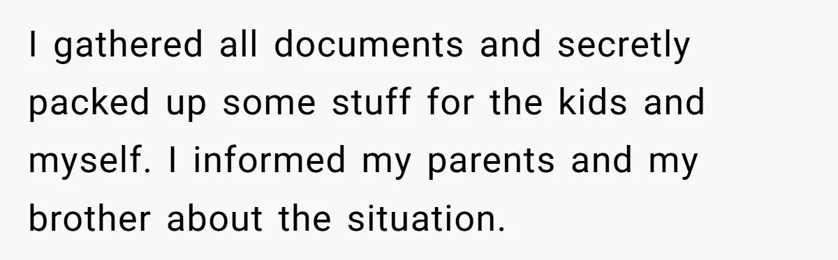 Woman Escapes Marriage After Husband Turns Her Exhaustion Into A Weapon I gathered all documents and secretly packed up some stuff for the kids and myself. I informed my parents and my brother about the situation.