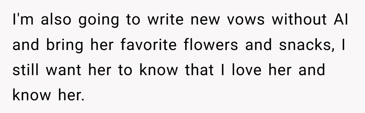 “Did You Use AI?”: Bride Walks Out Mid-Ceremony Over Robotic Vows I'm also going to write new vows without AI and bring her favorite flowers and snacks, I still want her to know that I love her and know her.