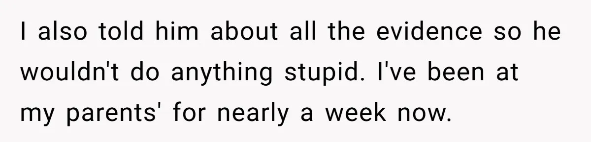 Woman Escapes Marriage After Husband Turns Her Exhaustion Into A Weapon I also told him about all the evidence so he wouldn't do anything stupid. I've been at my parents' for nearly a week now.