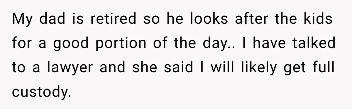 Woman Escapes Marriage After Husband Turns Her Exhaustion Into A Weapon My dad is retired so he looks after the kids for a good portion of the day.. I have talked to a lawyer and she said I will likely get...
