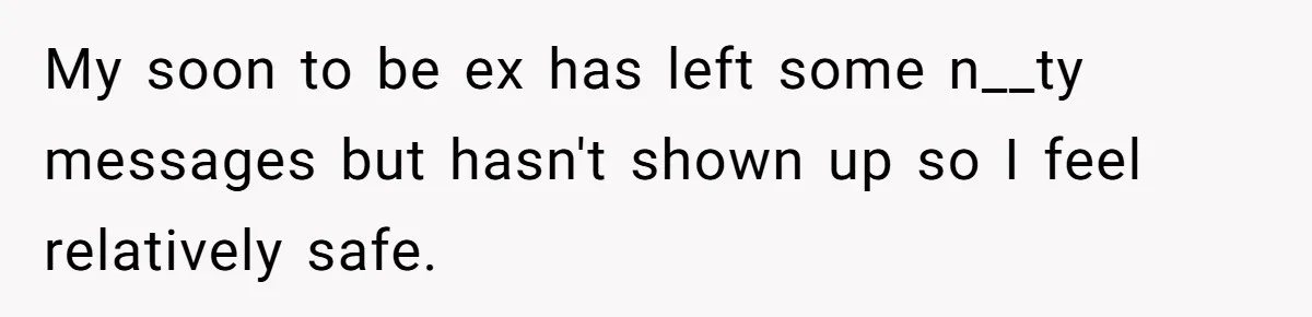 Woman Escapes Marriage After Husband Turns Her Exhaustion Into A Weapon My soon to be ex has left some n__ty messages but hasn't shown up so I feel relatively safe.