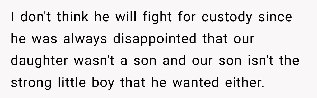 Woman Escapes Marriage After Husband Turns Her Exhaustion Into A Weapon I don't think he will fight for custody since he was always disappointed that our daughter wasn't a son and our son isn't the strong little boy that he wanted...