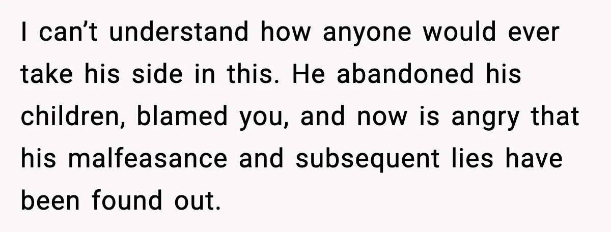 He Quit Being A Dad, Lied About It, Then Karma Arrived Wearing Pearls I can’t understand how anyone would ever take his side in this. He abandoned his children, blamed you, and now is angry that his malfeasance and subsequent lies have been...