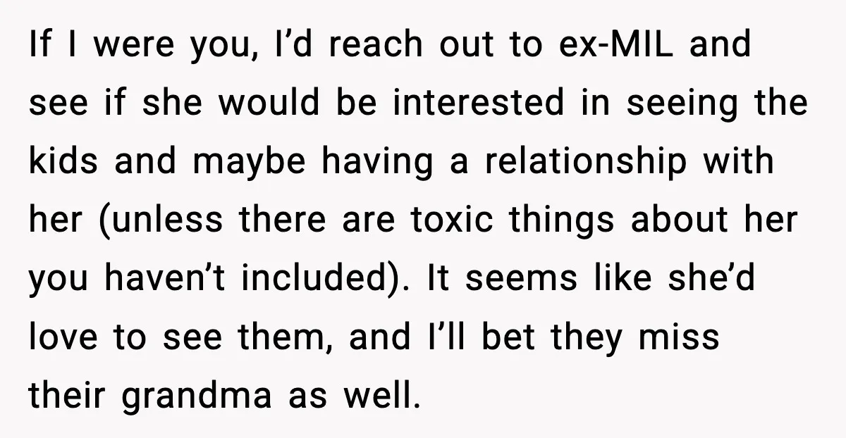 He Quit Being A Dad, Lied About It, Then Karma Arrived Wearing Pearls If I were you, I’d reach out to ex-MIL and see if she would be interested in seeing the kids and maybe having a relationship with her (unless there are...