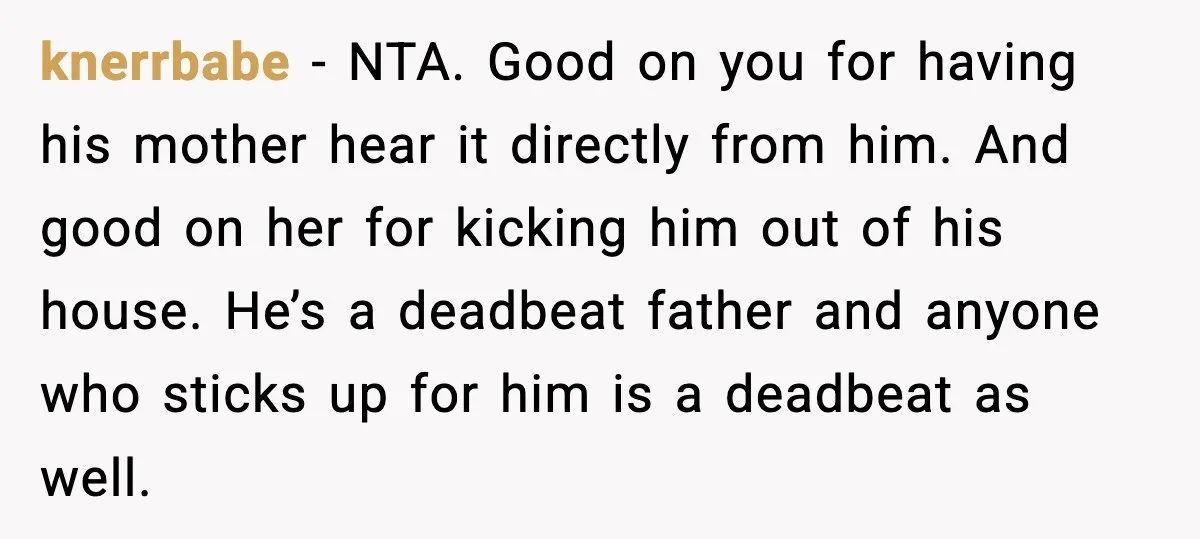 He Quit Being A Dad, Lied About It, Then Karma Arrived Wearing Pearls knerrbabe - NTA. Good on you for having his mother hear it directly from him. And good on her for kicking him out of his house. He’s a deadbeat father...