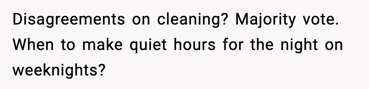 Roommate Tries To Shame Housemates For Not Wearing Clothes, Now He’s Mad They Won’t Change Disagreements on cleaning? Majority vote. When to make quiet hours for the night on weeknights?