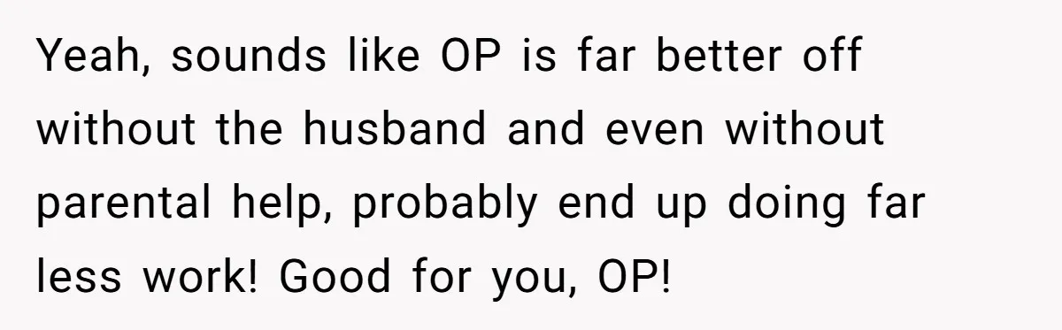 Woman Escapes Marriage After Husband Turns Her Exhaustion Into A Weapon Yeah, sounds like OP is far better off without the husband and even without parental help, probably end up doing far less work! Good for you, OP!