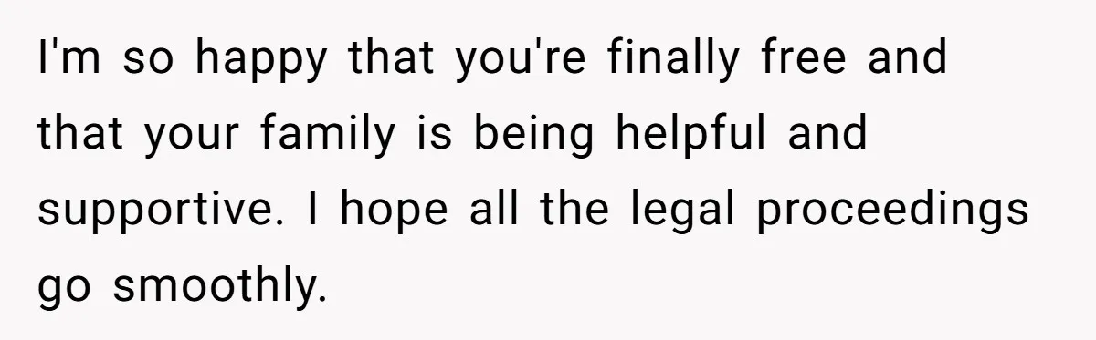 Woman Escapes Marriage After Husband Turns Her Exhaustion Into A Weapon I'm so happy that you're finally free and that your family is being helpful and supportive. I hope all the legal proceedings go smoothly.
