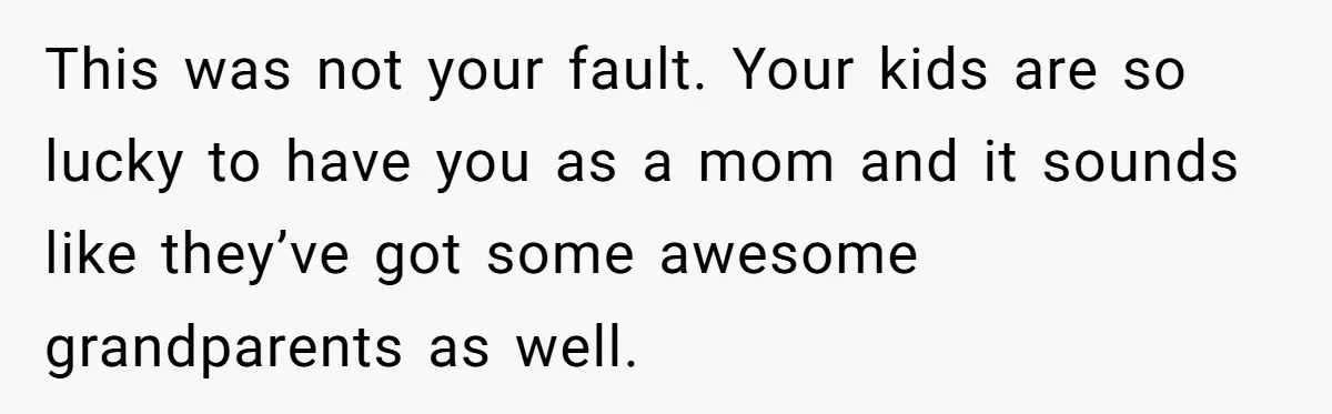 Woman Escapes Marriage After Husband Turns Her Exhaustion Into A Weapon This was not your fault. Your kids are so lucky to have you as a mom and it sounds like they’ve got some awesome grandparents as well.