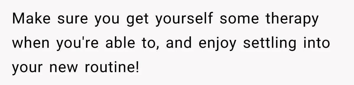 Woman Escapes Marriage After Husband Turns Her Exhaustion Into A Weapon Make sure you get yourself some therapy when you're able to, and enjoy settling into your new routine!