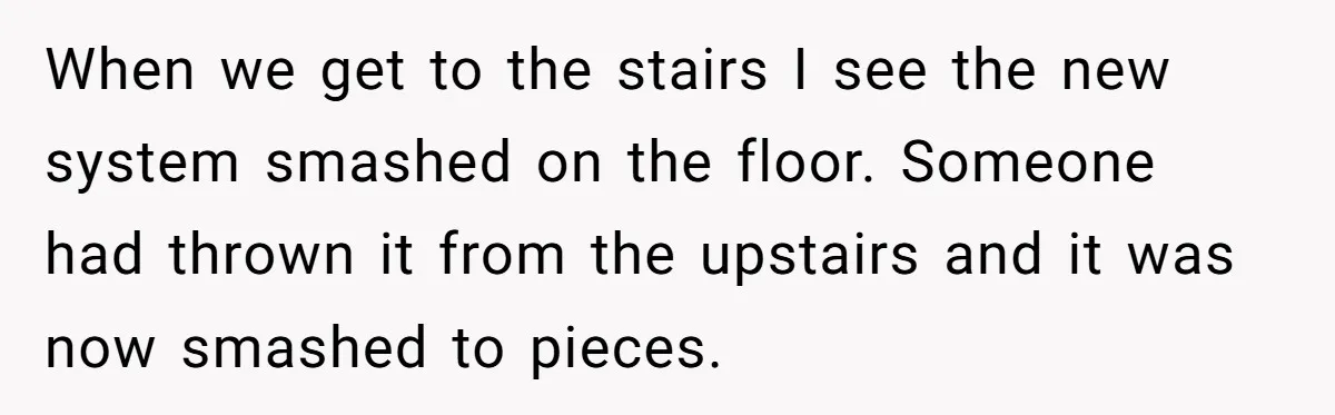 Parents Furious After Woman Replaces Her Son’s Broken Console With Nephew’s Gift When we get to the stairs I see the new system smashed on the floor. Someone had thrown it from the upstairs and it was now smashed to pieces.