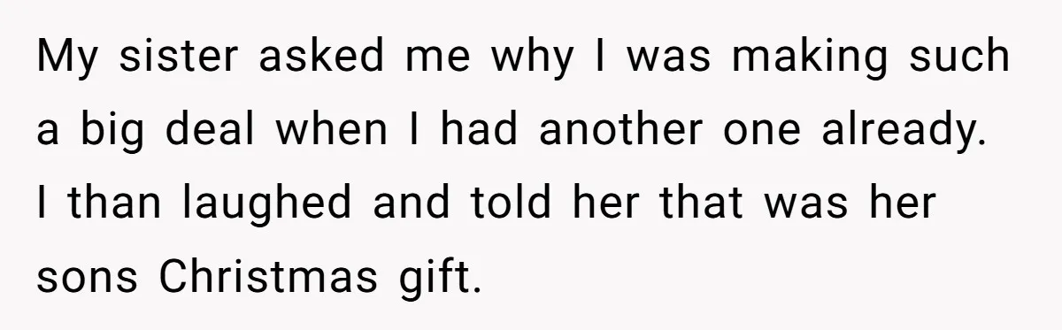 Parents Furious After Woman Replaces Her Son’s Broken Console With Nephew’s Gift My sister asked me why I was making such a big deal when I had another one already. I than laughed and told her that was her sons Christmas gift.