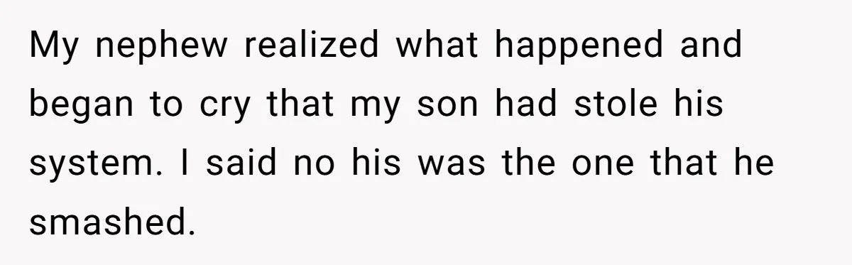Parents Furious After Woman Replaces Her Son’s Broken Console With Nephew’s Gift My nephew realized what happened and began to cry that my son had stole his system. I said no his was the one that he smashed.