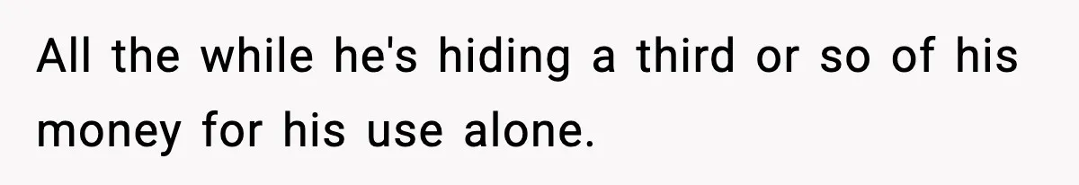 Wife Finds Out Husband’s Hiding Money In Secret Account, Decides To Go Back To Work All the while he's hiding a third or so of his money for his use alone.