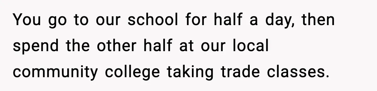 Boy Tells Mom She's "Dead To Him" For Choosing Bully As Her Teaching Assistant You go to our school for half a day, then spend the other half at our local community college taking trade classes.