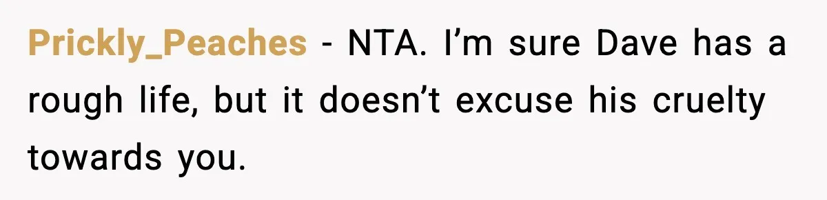 Boy Tells Mom She's "Dead To Him" For Choosing Bully As Her Teaching Assistant Prickly_Peaches − NTA. I’m sure Dave has a rough life, but it doesn’t excuse his cruelty towards you.