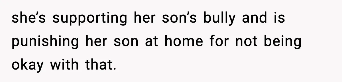 Boy Tells Mom She's "Dead To Him" For Choosing Bully As Her Teaching Assistant she’s supporting her son’s bully and is punishing her son at home for not being okay with that.