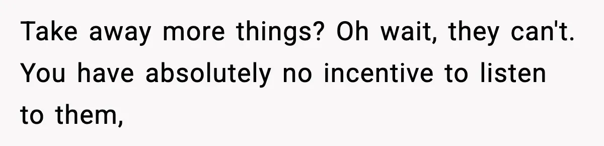 Boy Tells Mom She's "Dead To Him" For Choosing Bully As Her Teaching Assistant Take away more things? Oh wait, they can't. You have absolutely no incentive to listen to them,