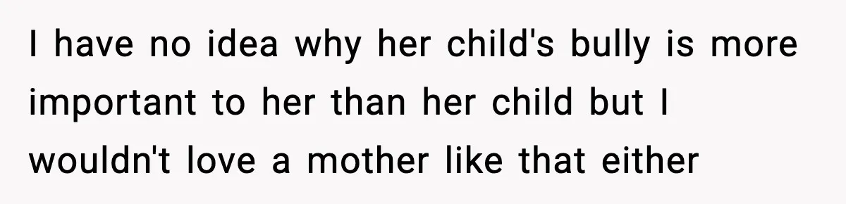 Boy Tells Mom She's "Dead To Him" For Choosing Bully As Her Teaching Assistant I have no idea why her child's bully is more important to her than her child but I wouldn't love a mother like that either