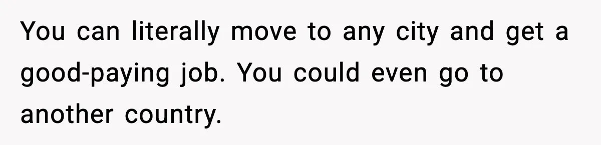Boy Tells Mom She's "Dead To Him" For Choosing Bully As Her Teaching Assistant You can literally move to any city and get a good-paying job. You could even go to another country.