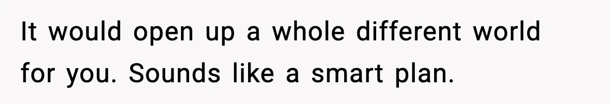 Boy Tells Mom She's "Dead To Him" For Choosing Bully As Her Teaching Assistant It would open up a whole different world for you. Sounds like a smart plan.